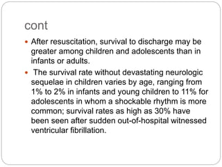 cont
 After resuscitation, survival to discharge may be
greater among children and adolescents than in
infants or adults.
 The survival rate without devastating neurologic
sequelae in children varies by age, ranging from
1% to 2% in infants and young children to 11% for
adolescents in whom a shockable rhythm is more
common; survival rates as high as 30% have
been seen after sudden out-of-hospital witnessed
ventricular fibrillation.
 
