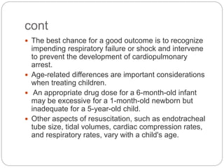 cont
 The best chance for a good outcome is to recognize
impending respiratory failure or shock and intervene
to prevent the development of cardiopulmonary
arrest.
 Age-related differences are important considerations
when treating children.
 An appropriate drug dose for a 6-month-old infant
may be excessive for a 1-month-old newborn but
inadequate for a 5-year-old child.
 Other aspects of resuscitation, such as endotracheal
tube size, tidal volumes, cardiac compression rates,
and respiratory rates, vary with a child's age.
 