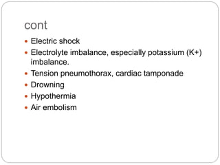 cont
 Electric shock
 Electrolyte imbalance, especially potassium (K+)
imbalance.
 Tension pneumothorax, cardiac tamponade
 Drowning
 Hypothermia
 Air embolism
 