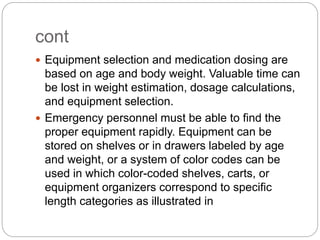 cont
 Equipment selection and medication dosing are
based on age and body weight. Valuable time can
be lost in weight estimation, dosage calculations,
and equipment selection.
 Emergency personnel must be able to find the
proper equipment rapidly. Equipment can be
stored on shelves or in drawers labeled by age
and weight, or a system of color codes can be
used in which color-coded shelves, carts, or
equipment organizers correspond to specific
length categories as illustrated in
 