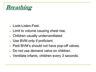 BreathingLook-Listen-Feel.Limit to volume causing chest rise.Children usually underventilated.Use BVM only if proficient.Pedi BVM’s should not have pop-off valves.Do not use demand valve on children.Ventilate infants, children every 3 seconds.