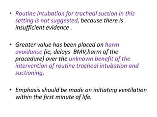 • Routine intubation for tracheal suction in this
setting is not suggested, because there is
insufficient evidence .
• Greater value has been placed on harm
avoidance (ie, delays BMV,harm of the
procedure) over the unknown benefit of the
intervention of routine tracheal intubation and
suctioning.
• Emphasis should be made on initiating ventilation
within the first minute of life.
 