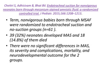 Chettri S, Adhisivam B, Bhat BV. Endotracheal suction for nonvigorous
neonates born through meconium stained amniotic fluid: a randomized
controlled trial. J Pediatr. 2015;166:1208–1213.
• Term, nonvigorous babies born through MSAF
were randomized to endotracheal suction and
no-suction groups (n=61 ).
• 39 (32%) neonates developed MAS and 18
(14.8%) of them died
• There were no significant differences in MAS,
its severity and complications, mortality, and
neurodevelopmental outcome for the 2
groups.
 