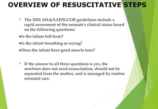  The 2010 AHA/AAP/ILCOR guidelines include a
rapid assessment of the neonate's clinical status based
on the following questions:
●Is the infant full-term?
●Is the infant breathing or crying?
●Does the infant have good muscle tone?
 If the answer to all three questions is yes, the
newborn does not need resuscitation, should not be
separated from the mother, and is managed by routine
neonatal care.
OVERVIEW OF RESUSCITATIVE STEPS
 