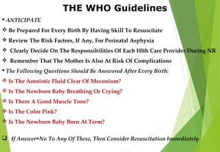 THE WHO Guidelines
 ANTICIPATE
 Be Prepared For Every Birth By Having Skill To Resuscitate
 Review The Risk Factors, If Any, For Perinatal Asphyxia
 Clearly Decide On The Responsibilities Of Each Hlth Care Provider During NR
 Remember That The Mother Is Also At Risk Of Complications
 The Following Questions Should Be Answered After Every Birth:
 Is The Amniotic Fluid Clear Of Meconium?
 Is The Newborn Baby Breathing Or Crying?
 Is There A Good Muscle Tone?
 Is The Color Pink?
 Is The Newborn Baby Born At Term?
 If Answer=No To Any Of These, Then Consider Resuscitation Immediately
 