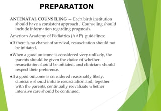 PREPARATION
ANTENATAL COUNSELING — Each birth institution
should have a consistent approach . Counseling should
include information regarding prognosis.
American Academy of Pediatrics (AAP) guidelines:
●If there is no chance of survival, resuscitation should not
be initiated.
●When a good outcome is considered very unlikely, the
parents should be given the choice of whether
resuscitation should be initiated, and clinicians should
respect their preference.
●If a good outcome is considered reasonably likely,
clinicians should initiate resuscitation and, together
with the parents, continually reevaluate whether
intensive care should be continued.
.
 