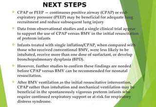  CPAP or PEEP — continuous positive airway (CPAP) or end-
expiratory pressure (PEEP) may be beneficial for adequate lung
recruitment and reduce subsequent lung injury
 Data from observational studies and a single clinical trial appear
to support the use of CPAP versus BMV in the initial resuscitation
of preterm infants
 Infants treated with single inflation/CPAP, when compared with
those who received conventional BMV, were less likely to be
intubated, receive more than one dose of surfactant, or develop
bronchopulmonary dysplasia (BPD).
 However, further studies to confirm these findings are needed
before CPAP versus BMV can be recommended for neonatal
resuscitation.
 After BMV ventilation as the initial resuscitative intervention,
CPAP rather than intubation and mechanical ventilation may be
beneficial in the spontaneously vigorous preterm infants who
require continued respiratory support or at risk for respiratory
distress syndrome.
NEXT STEPS
 