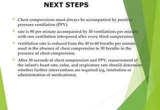  Chest compressions must always be accompanied by positive
pressure ventilation (PPV).
 rate is 90 per minute accompanied by 30 ventilations per minute
with one ventilation interposed after every third compression.
 ventilation rate is reduced from the 40 to 60 breaths per minute
used in the absence of chest compression to 30 breaths in the
presence of chest compression.
 After 30 seconds of chest compression and PPV, reassessment of
the infant's heart rate, color, and respiratory rate should determine
whether further interventions are required (eg, intubation or
administration of medications).
NEXT STEPS
 