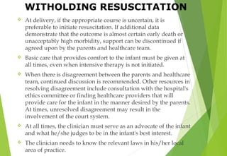  At delivery, if the appropriate course is uncertain, it is
preferable to initiate resuscitation. If additional data
demonstrate that the outcome is almost certain early death or
unacceptably high morbidity, support can be discontinued if
agreed upon by the parents and healthcare team.
 Basic care that provides comfort to the infant must be given at
all times, even when intensive therapy is not initiated.
 When there is disagreement between the parents and healthcare
team, continued discussion is recommended. Other resources in
resolving disagreement include consultation with the hospital's
ethics committee or finding healthcare providers that will
provide care for the infant in the manner desired by the parents.
At times, unresolved disagreement may result in the
involvement of the court system.
 At all times, the clinician must serve as an advocate of the infant
and what he/she judges to be in the infant's best interest.
 The clinician needs to know the relevant laws in his/her local
area of practice.
WITHOLDING RESUSCITATION
 