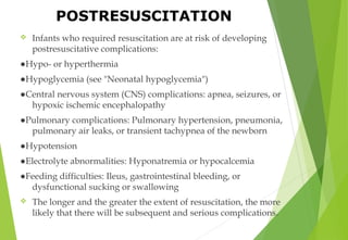  Infants who required resuscitation are at risk of developing
postresuscitative complications:
●Hypo- or hyperthermia
●Hypoglycemia (see "Neonatal hypoglycemia")
●Central nervous system (CNS) complications: apnea, seizures, or
hypoxic ischemic encephalopathy
●Pulmonary complications: Pulmonary hypertension, pneumonia,
pulmonary air leaks, or transient tachypnea of the newborn
●Hypotension
●Electrolyte abnormalities: Hyponatremia or hypocalcemia
●Feeding difficulties: Ileus, gastrointestinal bleeding, or
dysfunctional sucking or swallowing
 The longer and the greater the extent of resuscitation, the more
likely that there will be subsequent and serious complications.
POSTRESUSCITATION
 