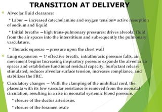 TRANSITION AT DELIVERY
 Alveolar fluid clearance:
* Labor — increased catecholamine and oxygen tension= active resorption
of sodium and liquid
* Initial breaths —high trans-pulmonary pressures; drives alveolar fluid
from the air spaces into the interstitium and subsequently the pulmonary
vasculature.
* Thoracic squeeze —pressure upon the chest wall
 Lung expansion — 1st
effective breath, intrathoracic pressure falls, air
movement begins Increasing inspiratory pressure expands the alveolar air
spaces and establishes functional residual capacity. Surfactant release
stimulated, reduces alveolar surface tension, increases compliance, and
stabilizes the FRC.
 Circulatory changes — With the clamping of the umbilical cord, the
placenta with its low vascular resistance is removed from the neonatal
circulation, resulting in a rise in neonatal systemic blood pressure.
* closure of the ductus arteriosus.
* closure of the foramen ovale
 