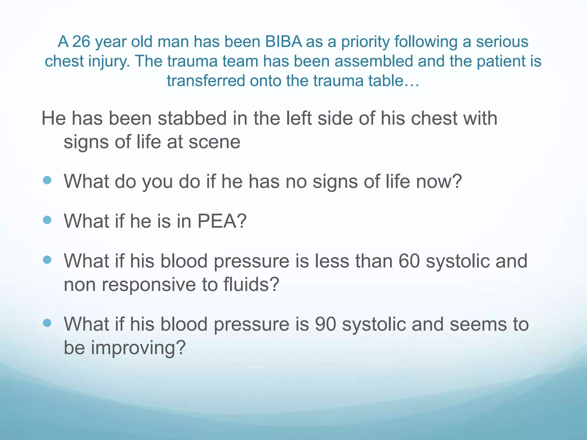 A 26 year old man has been BIBA as a priority following a serious
chest injury. The trauma team has been assembled and the patient is
transferred onto the trauma table…
He has been stabbed in the left side of his chest with
signs of life at scene
What do you do if he has no signs of life now?
What if he is in PEA?
What if his blood pressure is less than 60 systolic and
non responsive to fluids?
What if his blood pressure is 90 systolic and seems to
be improving?