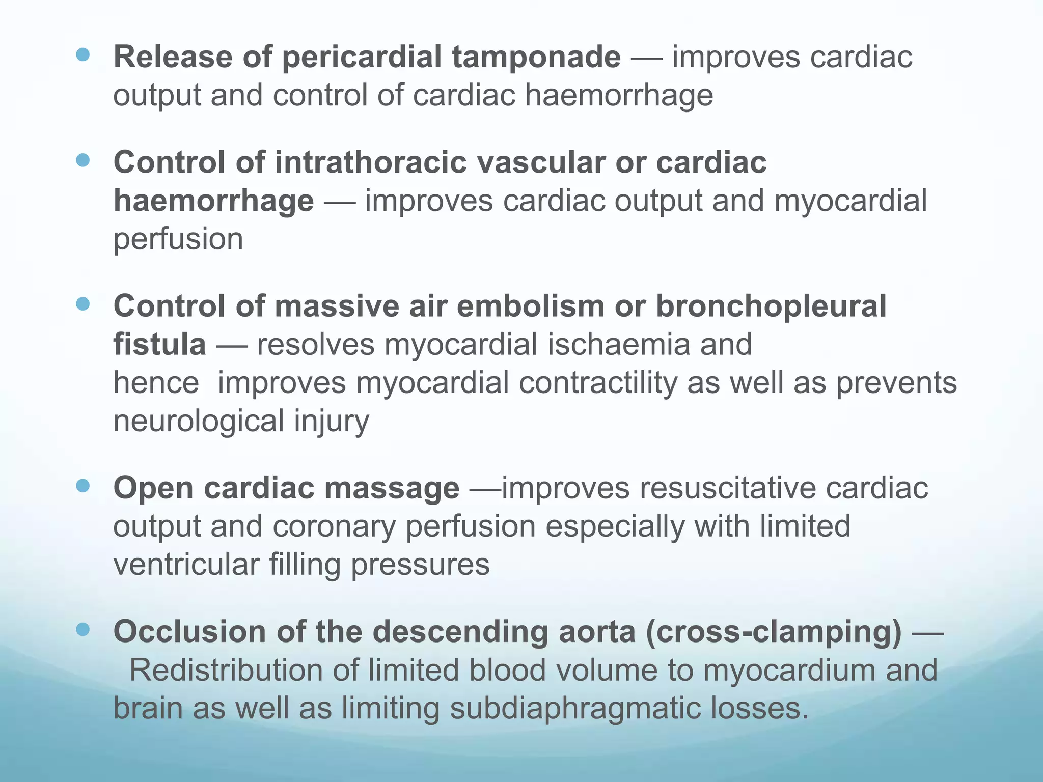  Release of pericardial tamponade — improves cardiac
output and control of cardiac haemorrhage
Control of intrathoracic vascular or cardiac
haemorrhage — improves cardiac output and myocardial
perfusion
Control of massive air embolism or bronchopleural
fistula — resolves myocardial ischaemia and
hence improves myocardial contractility as well as prevents
neurological injury
Open cardiac massage —improves resuscitative cardiac
output and coronary perfusion especially with limited
ventricular filling pressures
Occlusion of the descending aorta (cross-clamping) —
Redistribution of limited blood volume to myocardium and
brain as well as limiting subdiaphragmatic losses.