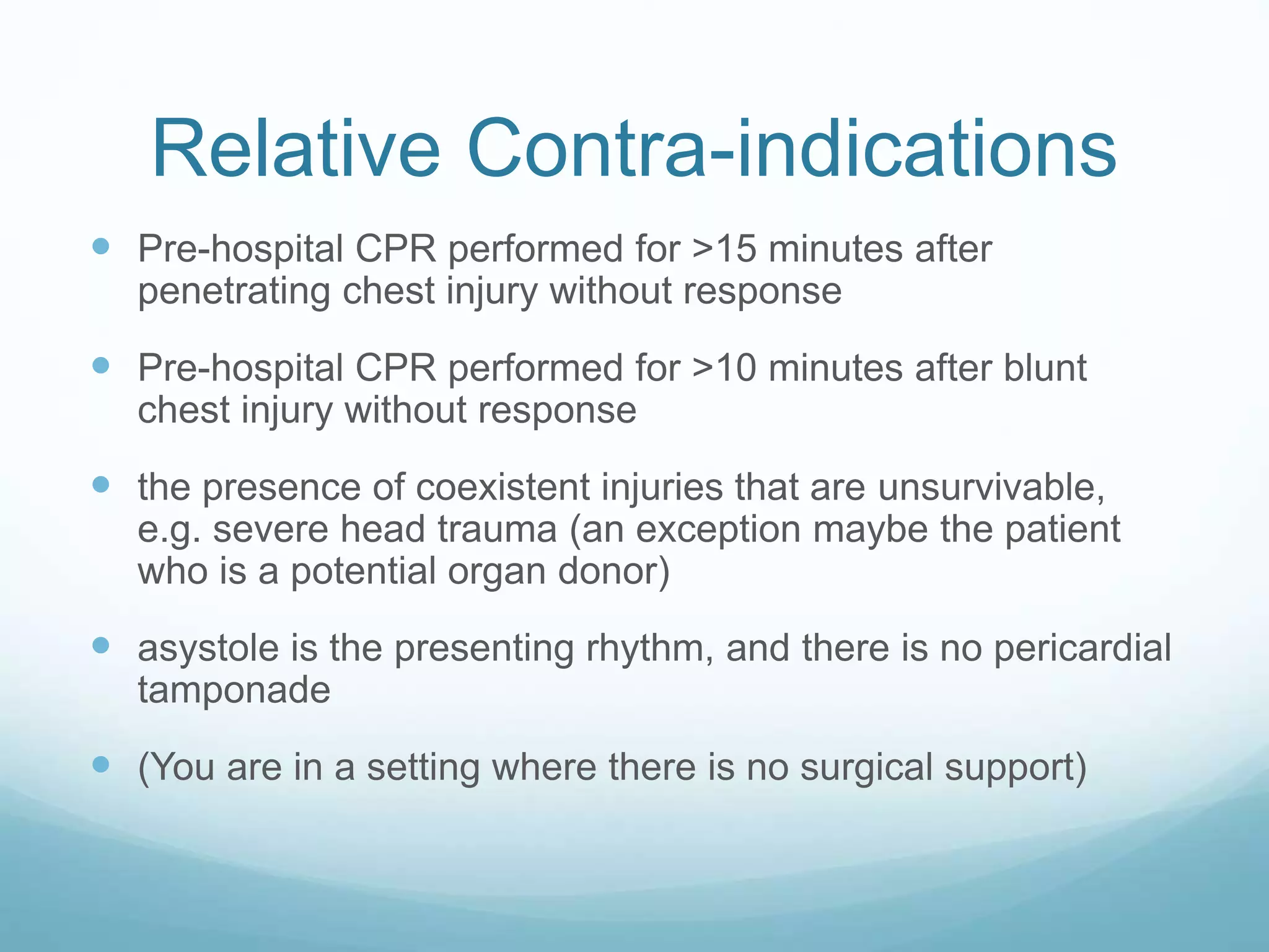 Relative Contra-indications
Pre-hospital CPR performed for >15 minutes after
penetrating chest injury without response
Pre-hospital CPR performed for >10 minutes after blunt
chest injury without response
the presence of coexistent injuries that are unsurvivable,
e.g. severe head trauma (an exception maybe the patient
who is a potential organ donor)
asystole is the presenting rhythm, and there is no pericardial
tamponade
(You are in a setting where there is no surgical support)