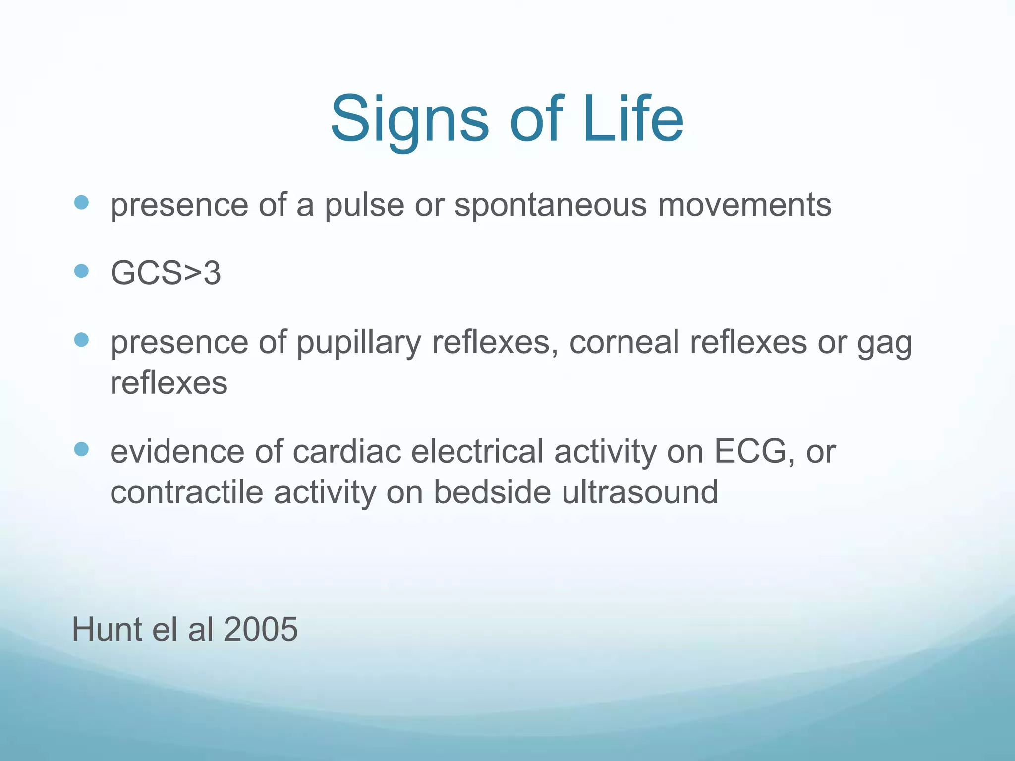 Signs of Life
presence of a pulse or spontaneous movements
GCS>3
presence of pupillary reflexes, corneal reflexes or gag
reflexes
evidence of cardiac electrical activity on ECG, or
contractile activity on bedside ultrasound
Hunt el al 2005