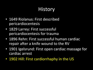 History	
  
•  1649	
  Riolanus:	
  First	
  described	
  
pericardiocentesis	
  
•  1829	
  Larrey:	
  First	
  successful	
  
pericardiocentesis	
  for	
  trauma	
  
•  1896	
  Rehn:	
  First	
  successful	
  human	
  cardiac	
  
repair	
  aXer	
  a	
  knife	
  wound	
  to	
  the	
  RV	
  
•  1901	
  Igelsrund:	
  First	
  open	
  cardiac	
  massage	
  for	
  
cardiac	
  arrest	
  
•  1902	
  Hill:	
  First	
  cardiorrhaphy	
  in	
  the	
  US	
  
	
  
 