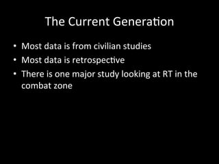 The	
  Current	
  Genera)on	
  
•  Most	
  data	
  is	
  from	
  civilian	
  studies	
  
•  Most	
  data	
  is	
  retrospec)ve	
  
•  There	
  is	
  one	
  major	
  study	
  looking	
  at	
  RT	
  in	
  the	
  
combat	
  zone	
  
	
  
 