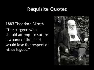 Requisite	
  Quotes	
  
1883	
  Theodore	
  Bilroth	
  
“The	
  surgeon	
  who	
  
should	
  aMempt	
  to	
  suture	
  
a	
  wound	
  of	
  the	
  heart	
  
would	
  lose	
  the	
  respect	
  of	
  
his	
  collegues.”	
  
	
  
 