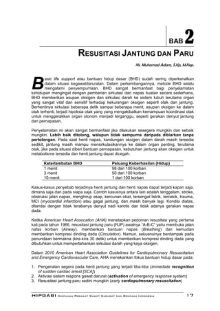 BAB      2
                         RESUSITASI JANTUNG DAN PARU
                                                         Ns. Muhamad Adam, S.Kp, M.Kep.




B
        asic life support atau bantuan hidup dasar (BHD) sudah sering diperkenalkan
        dalam situasi kegawatdaruratan. Dalam perkembangannya, metode BHD selalu
        mengalami penyempurnaan. BHD sangat bermanfaat bagi penyelamatan
kehidupan mengingat dengan pemberian sirkulasi dan napas buatan secara sederhana,
BHD memberikan asupan oksigen dan sirkulasi darah ke sistem tubuh terutama organ
yang sangat vital dan sensitif terhadap kekurangan oksigen seperti otak dan jantung.
Berhentinya sirkulasi beberapa detik sampai beberapa menit, asupan oksigen ke dalam
otak terhenti, terjadi hipoksia otak yang yang mengakibatkan kemampuan koordinasi otak
untuk menggerakkan organ otonom menjadi terganggu, seperti gerakan denyut jantung
dan pernapasan.

Penyelamatan ini akan sangat bermanfaat jika dilakukan sesegera mungkin dan sebaik
mungkin. Lebih baik ditolong, walupun tidak sempurna daripada dibiarkan tanpa
pertolongan. Pada saat henti napas, kandungan oksigen dalam darah masih tersedia
sedikit, jantung masih mampu mensirkulasikannya ke dalam organ penting, terutama
otak, jika pada situasi diberi bantuan pernapasan, kebutuhan jantung akan oksigen untuk
metabolisme tersedia dan henti jantung dapat dicegah.

      Keterlambatan BHD                     Peluang Keberhasilan (Hidup)
      1 menit                               98 dari 100 korban
      3 menit                               50 dari 100 korban
      10 menit                              1 dari 100 korban

Kasus-kasus penyebab terjadinya henti jantung dan henti napas dapat terjadi kapan saja,
dimana saja dan pada siapa saja. Contoh kasusnya antara lain adalah tenggelam, stroke,
obstruksi jalan napas, menghirup asap, kercunan obat, tersengat listrik, tercekik, trauma,
MCI (myocardial infarction) atau gagal jantung, dan masih banyak lagi. Kondisi diatas,
ditandai dengan tidak terabanya denyut nadi karotis dan tidak adanya gerakan napas
dada.

Ketika American Heart Assocation (AHA) menetapkan pedoman resusitasi yang pertama
kali pada tahun 1966, resusitasi jantung paru (RJP) awalnya “A-B-C” yaitu membuka jalan
nafas korban (Airway), memberikan bantuan napas (Breathing) dan kemudian
memberikan kompresi dinding dada (Circulation). Namun, sekuensinya berdampak pada
penundaan bermakna (kira-kira 30 detik) untuk memberikan kompresi dinding dada yang
dibutuhkan untuk mempertahankan sirkulasi darah yang kaya oksigen.

Dalam 2010 American Heart Association Guidelines for Cardiopulmonary Resuscitation
and Emergency Cardiovascular Care, AHA menekankan fokus bantuan hidup dasar pada:

1. Pengenalan segera pada henti jantung yang terjadi tiba-tiba (immediate recognition
   of sudden cardiac arrest [SCA])
2. Aktivasi sistem respons gawat darurat (activation of emergency response system)
3. Resusitasi jantung paru sedini mungkin (early cardiopulmonary resuscitation)


HIPGABI Himpunan Perawat Gawat Darurat dan Bencana Indonesia                         17
 