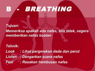 B - BREATHING
Tujuan:
Memeriksa apakah ada nafas, bila tidak, segera
memberikan nafas buatan
Tehnik:
Look : Lihat pergerakan dada dan perut
Listen : Dengarkan suara nafas
Feel : Rasakan hembusan nafas
 