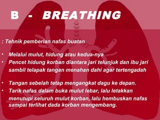 B - BREATHING
Tehnik pemberian nafas buatan:
• Melalui mulut, hidung atau kedua-nya
• Pencet hidung korban diantara jari telunjuk dan ibu jari
sambil telapak tangan menahan dahi agar tertengadah
• Tangan sebelah tetap mengangkat dagu ke depan.
• Tarik nafas dalam buka mulut lebar, lalu letakkan
menutupi seluruh mulut korban, lalu hembuskan nafas
sampai terlihat dada korban mengembang.
 