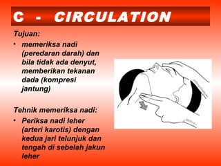 C - CIRCULATION
Tujuan:
• memeriksa nadi
(peredaran darah) dan
bila tidak ada denyut,
memberikan tekanan
dada (kompresi
jantung)
Tehnik memeriksa nadi:
• Periksa nadi leher
(arteri karotis) dengan
kedua jari telunjuk dan
tengah di sebelah jakun
leher
 