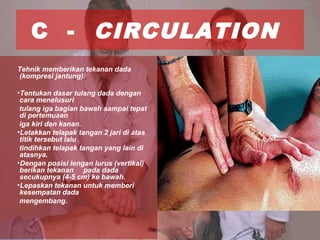 C - CIRCULATION
Tehnik memberikan tekanan dada
(kompresi jantung):
•Tentukan dasar tulang dada dengan
cara menelusuri
tulang iga bagian bawah sampai tepat
di pertemuaan
iga kiri dan kanan.
•Letakkan telapak tangan 2 jari di atas
titik tersebut lalu
tindihkan telapak tangan yang lain di
atasnya.
•Dengan posisi lengan lurus (vertikal)
berikan tekanan pada dada
secukupnya (4-5 cm) ke bawah.
•Lepaskan tekanan untuk memberi
kesempatan dada
mengembang.
 