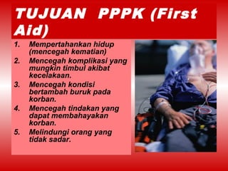 TUJUAN PPPK (First
Aid)
1. Mempertahankan hidup
(mencegah kematian)
2. Mencegah komplikasi yang
mungkin timbul akibat
kecelakaan.
3. Mencegah kondisi
bertambah buruk pada
korban.
4. Mencegah tindakan yang
dapat membahayakan
korban.
5. Melindungi orang yang
tidak sadar.
 