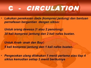 C - CIRCULATION
• Lakukan penekanan dada (kompresi jantung) dan bantuan
pernafasan bergantian dengan siklus:
Untuk orang dewasa (1 atau 2 penolong):
30 kali kompresi jantung dan 2 kali nafas buatan.
Untuk Anak- anak dan Bayi:
5 kali kompresi jantung dan 1 kali nafas buatan.
• Pengecekan ulang dilakukan 1 menit pertama atau tiap 4
siklus kemudian setiap 2 menit berikutnya
 