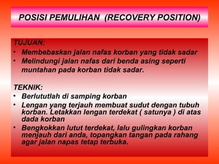 POSISI PEMULIHAN (RECOVERY POSITION)
TUJUAN:
• Membebaskan jalan nafas korban yang tidak sadar
• Melindungi jalan nafas dari benda asing seperti
muntahan pada korban tidak sadar.
TEKNIK:
• Berlututlah di samping korban
• Lengan yang terjauh membuat sudut dengan tubuh
korban. Letakkan lengan terdekat ( satunya ) di atas
dada korban
• Bengkokkan lutut terdekat, lalu gulingkan korban
menjauh dari anda, topangkan tangan pada rahang
agar jalan napas tetap terbuka.
 