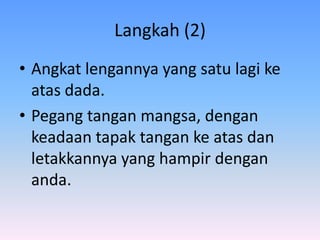 Langkah (2)
• Angkat lengannya yang satu lagi ke
  atas dada.
• Pegang tangan mangsa, dengan
  keadaan tapak tangan ke atas dan
  letakkannya yang hampir dengan
  anda.
 
