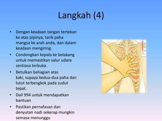 Langkah (4)
• Dengan keadaan tangan tertekan
  ke atas pipinya, tarik paha
  mangsa ke arah anda, dan dalam
  keadaan mengiring.
• Condongkan kepala ke belakang
  untuk memastikan salur udara
  sentiasa terbuka.
• Betulkan bahagian atas
  kaki, supaya kedua-dua paha dan
  lutut terbengkok pada sudut
  tepat.
• Dail 994 untuk mendapatkan
  bantuan
• Pastikan pernafasan dan
  denyutan nadi sekerap mungkin
  semasa menunggu
 