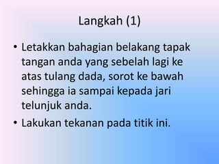 Langkah (1)
• Letakkan bahagian belakang tapak
  tangan anda yang sebelah lagi ke
  atas tulang dada, sorot ke bawah
  sehingga ia sampai kepada jari
  telunjuk anda.
• Lakukan tekanan pada titik ini.
 