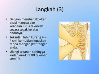 Langkah (3)
• Dengan membengkokkan
  disisi mangsa dan
  keadaan lurus tekanlah
  secara tegak ke atas
  dadanya.
• Tekanlah lebih kurang 4 –
  4 cm, kemudian lepaskan
  tanpa mengangkat tangan
  anda.
• Ulangi tekanan sehingga
  kadar kira-kira 80 tekanan
  seminit.
 