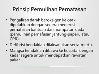 Prinsip Pemulihan Pernafasan
• Pengaliran darah beroksigen ke otak
  dipuluhkan dengan segera menerusi
  pernafasan bantuan dan mampatan dada
  (pemulihan pernafasan jantung-paparu atau
  CPR).
• Defibrisi hendaklah dilaksanakan serta-merta.
• Mangsa hendaklah dibawa ke hospital dengan
  kadar segera untuk mendapatkan rawatan
  pakar.
 