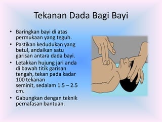 Tekanan Dada Bagi Bayi
• Baringkan bayi di atas
  permukaan yang teguh.
• Pastikan kedudukan yang
  betul, andaikan satu
  garisan antara dada bayi.
• Letakkan hujung jari anda
  di bawah titik garisan
  tengah, tekan pada kadar
  100 tekanan
  seminit, sedalam 1.5 – 2.5
  cm.
• Gabungkan dengan teknik
  pernafasan bantuan.
 
