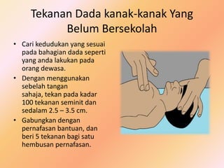 Tekanan Dada kanak-kanak Yang
           Belum Bersekolah
• Cari kedudukan yang sesuai
  pada bahagian dada seperti
  yang anda lakukan pada
  orang dewasa.
• Dengan menggunakan
  sebelah tangan
  sahaja, tekan pada kadar
  100 tekanan seminit dan
  sedalam 2.5 – 3.5 cm.
• Gabungkan dengan
  pernafasan bantuan, dan
  beri 5 tekanan bagi satu
  hembusan pernafasan.
 