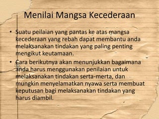 Menilai Mangsa Kecederaan
• Suatu peilaian yang pantas ke atas mangsa
  kecederaan yang rebah dapat membantu anda
  melaksanakan tindakan yang paling penting
  mengikut keutamaan.
• Cara berikutnya akan menunjukkan bagaimana
  anda harus menggunakan penilaian untuk
  melaksanakan tindakan serta-merta, dan
  mungkin menyelamatkan nyawa serta membuat
  keputusan bagi melaksanakan tindakan yang
  harus diambil.
 