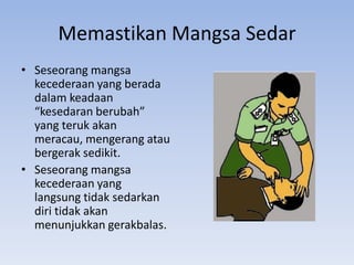 Memastikan Mangsa Sedar
• Seseorang mangsa
  kecederaan yang berada
  dalam keadaan
  “kesedaran berubah”
  yang teruk akan
  meracau, mengerang atau
  bergerak sedikit.
• Seseorang mangsa
  kecederaan yang
  langsung tidak sedarkan
  diri tidak akan
  menunjukkan gerakbalas.
 