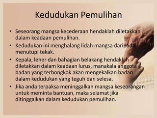 Kedudukan Pemulihan
• Seseorang mangsa kecederaan hendaklah diletakkan
  dalam keadaan pemulihan.
• Kedudukan ini menghalang lidah mangsa daripada
  menutupi tekak.
• Kepala, leher dan bahagian belakang hendaklah
  diletakkan dalam keadaan lurus, manakala anggota
  badan yang terbongkok akan mengekalkan badan
  dalam kedudukan yang teguh dan selesa.
• Jika anda terpaksa meninggalkan mangsa keseorangan
  untuk meminta bantuan, maka selamat jika
  ditinggalkan dalam kedudukan pemulihan.
 