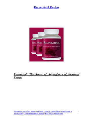 Resveratrol Review




Resveratrol: The Secret of Anti-aging and Increased
Energy




Resveratrol way of the future | Different Types of Antioxidants | Actual work of   1
Antioxidants | Neurodegenerative disease | Bad side to Antioxidants
 