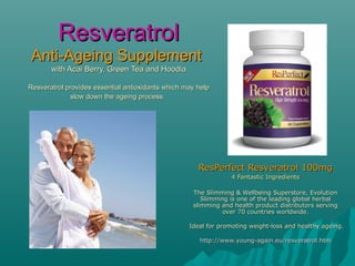 Resveratrol
Anti-Ageing Supplement
       with Acai Berry, Green Tea and Hoodia

Resveratrol provides essential antioxidants which may help
             slow down the ageing process.




                                                      ResPerfect Resveratrol 100mg
                                                                4 Fantastic Ingredients

                                                    The Slimming & Wellbeing Superstore, Evolution
                                                       Slimming is one of the leading global herbal
                                                    slimming and health product distributors serving
                                                              over 70 countries worldwide.

                                                   Ideal for promoting weight-loss and healthy ageing.

                                                      http://www.young-again.eu/resveratrol.htm
 