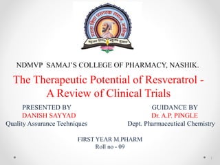 The Therapeutic Potential of Resveratrol -
A Review of Clinical Trials
PRESENTED BY GUIDANCE BY
DANISH SAYYAD Dr. A.P. PINGLE
Quality Assurance Techniques Dept. Pharmaceutical Chemistry
FIRST YEAR M.PHARM
Roll no - 09
NDMVP SAMAJ’S COLLEGE OF PHARMACY, NASHIK.
1
 