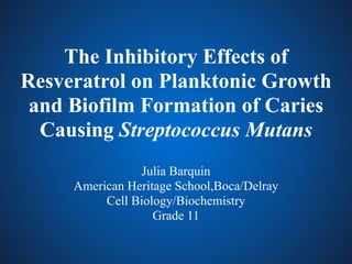 The Inhibitory Effects of
Resveratrol on Planktonic Growth
and Biofilm Formation of Caries
Causing Streptococcus Mutans
Julia Barquin
American Heritage School,Boca/Delray
Cell Biology/Biochemistry
Grade 11
 