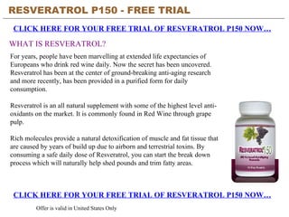 RESVERATROL P150 - FREE TRIAL   CLICK HERE FOR YOUR FREE TRIAL OF RESVERATROL P150 NOW… Offer is valid in United States Only WHAT IS RESVERATROL? CLICK HERE FOR YOUR FREE TRIAL OF RESVERATROL P150 NOW… For years, people have been marvelling at extended life expectancies of Europeans who drink red wine daily. Now the secret has been uncovered. Resveratrol has been at the center of ground-breaking anti-aging research and more recently, has been provided in a purified form for daily consumption. Resveratrol is an all natural supplement with some of the highest level anti-oxidants on the market. It is commonly found in Red Wine through grape pulp.  Rich molecules provide a natural detoxification of muscle and fat tissue that are caused by years of build up due to airborn and terrestrial toxins. By consuming a safe daily dose of Resveratrol, you can start the break down process which will naturally help shed pounds and trim fatty areas. 