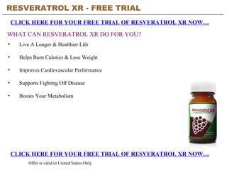 RESVERATROL XR - FREE TRIAL   CLICK HERE FOR YOUR FREE TRIAL OF RESVERATROL XR NOW… CLICK HERE FOR YOUR FREE TRIAL OF RESVERATROL XR NOW… Offer is valid in United States Only WHAT CAN RESVERATROL XR DO FOR YOU? ,[object Object],[object Object],[object Object],[object Object],[object Object]