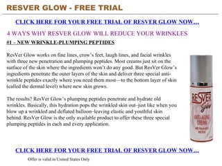 RESVER GLOW - FREE TRIAL   CLICK HERE FOR YOUR FREE TRIAL OF RESVER GLOW NOW… CLICK HERE FOR YOUR FREE TRIAL OF RESVER GLOW NOW… Offer is valid in United States Only 4 WAYS WHY RESVER GLOW WILL REDUCE YOUR WRINKLES #1 – NEW WRINKLE-PLUMPING PEPTIDES ResVer Glow works on fine lines, crow’s feet, laugh lines, and facial wrinkles with three new penetration and plumping peptides. Most creams just sit on the surface of the skin where the ingredients won’t do any good. But ResVer Glow’s ingredients penetrate the outer layers of the skin and deliver three special anti-wrinkle peptides exactly where you need them most—to the bottom layer of skin (called the dermal level) where new skin grows.  The results? ResVer Glow’s plumping peptides penetrate and hydrate old wrinkles. Basically, this hydration pops the wrinkled skin out–just like when you blow up a wrinkled and deflated balloon–leaving elastic and youthful skin behind. ResVer Glow is the only available product to offer these three special plumping peptides in each and every application.  