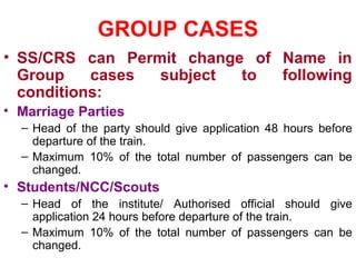 GROUP CASES
• SS/CRS can Permit change of Name in
Group cases subject to following
conditions:
• Marriage Parties
– Head of the party should give application 48 hours before
departure of the train.
– Maximum 10% of the total number of passengers can be
changed.
• Students/NCC/Scouts
– Head of the institute/ Authorised official should give
application 24 hours before departure of the train.
– Maximum 10% of the total number of passengers can be
changed.
 