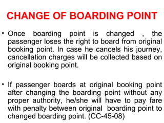 CHANGE OF BOARDING POINT
• Once boarding point is changed , the
passenger loses the right to board from original
booking point. In case he cancels his journey,
cancellation charges will be collected based on
original booking point.
• If passenger boards at original booking point
after changing the boarding point without any
proper authority, he/she will have to pay fare
with penalty between original boarding point to
changed boarding point. (CC-45-08)
 