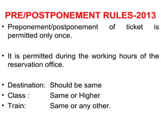PRE/POSTPONEMENT RULES-2013
• Preponement/postponement of ticket is
permitted only once.
• It is permitted during the working hours of the
reservation office.
• Destination: Should be same
• Class : Same or Higher
• Train: Same or any other.
 
